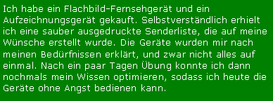 Textfeld: Ich habe ein Flachbild-Fernsehgert und ein Aufzeichnungsgert gekauft. Selbstverstndlich erhielt ich eine sauber ausgedruckte Senderliste, die auf meine Wnsche erstellt wurde. Die Gerte wurden mir nach meinen Bedrfnissen erklrt, und zwar nicht alles auf einmal. Nach ein paar Tagen bung konnte ich dann nochmals mein Wissen optimieren, sodass ich heute die Gerte ohne Angst bedienen kann.