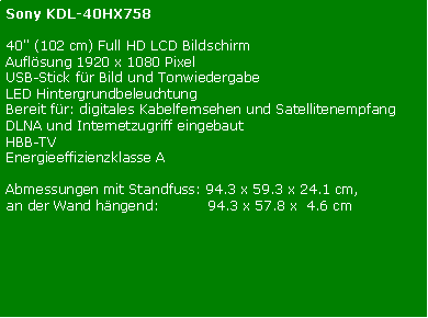 Textfeld: Sony KDL-40HX75840" (102 cm) Full HD LCD Bildschirm Auflsung 1920 x 1080 PixelUSB-Stick fr Bild und Tonwiedergabe LED HintergrundbeleuchtungBereit fr: digitales Kabelfernsehen und Satellitenempfang DLNA und Internetzugriff eingebaut HBB-TVEnergieeffizienzklasse AAbmessungen mit Standfuss: 94.3 x 59.3 x 24.1 cm, an der Wand hngend:           94.3 x 57.8 x  4.6 cmHotel Modus