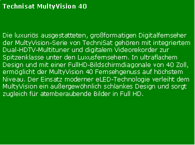 Textfeld: Technisat MultyVision 40Die luxuris ausgestatteten, groformatigen Digitalfernseher der MultyVision-Serie von TechniSat gehren mit integriertem Dual-HDTV-Multituner und digitalem Videorekorder zur Spitzenklasse unter den Luxusfernsehern. In ultraflachem Design und mit einer FullHD-Bildschirmdiagonale von 40 Zoll, ermglicht der MultyVision 40 Fernsehgenuss auf hchstem Niveau. Der Einsatz moderner eLED-Technologie verleiht dem MultyVision ein auergewhnlich schlankes Design und sorgt zugleich fr atemberaubende Bilder in Full HD. 

