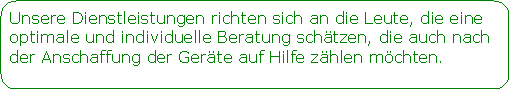 Abgerundetes Rechteck: Unsere Dienstleistungen richten sich an die Leute, die eine optimale und individuelle Beratung schtzen, die auch nach der Anschaffung der Gerte auf Hilfe zhlen mchten. 