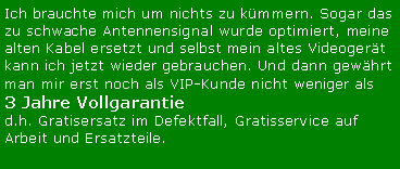 Textfeld: Ich brauchte mich um nichts zu kmmern. Sogar das zu schwache Antennensignal wurde optimiert, meine alten Kabel ersetzt und selbst mein altes Videogert kann ich jetzt wieder gebrauchen. Und dann gewhrt man mir erst noch als VIP-Kunde nicht weniger als 3 Jahre Vollgarantied.h. Gratisersatz im Defektfall, Gratisservice auf Arbeit und Ersatzteile.
