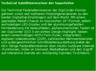 Textfeld: Technisat Satellitenreceiver der SuperlativeDie TechniSat Festplattenreceiver der DigiCorder-Familie gehren schon seit mehreren Produktgenerationen zu den besten DigitalSat-Empfngern auf dem Markt. Mit einem geprgten Metall-Chassis im klassischen 19-Format, edlem sechszeiligen LED-Display und der aluminiumgefassten Fernbedienung mit beleuchteten, alphanumerischen Tasten ist der DigiCorder ISIO S ein echtes Design-Highlight. Neben einem serienmigen HDTV-Twin-Tuner, integriertem digitalen Videorekorder (DVR), zahlreichen Mehrwertdiensten und auergewhnlicher Schnittstellenausstattung bietet der HD+ fhige Festplattenreceiver ber intuitiv nutzbare Internet-Funktionen, Video on Demand, Mediatheken und den Zugriff auf interaktive Dienste ein vollstndig hybrides TV-Erlebnis.
