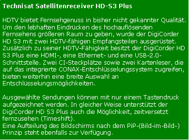 Textfeld: Technisat Satellitenreceiver HD-S3 PlusHDTV bietet Fernsehgenuss in bisher nicht gekannter Qualitt. 
Um den lebhaften Eindrcken des hochauflsenden Fernsehens greren Raum zu geben, wurde der DigiCorder HD S3 mit zwei HDTV-fhigen Empfangsteilen ausgerstet.Zustzlich zu seiner HDTV-Fhigkeit besitzt der DigiCorder HD S3 Plus eine HDMI-, eine Ethernet- und eine USB-2.0-Schnittstelle. Zwei CI-Steckpltze sowie zwei Kartenleser, die auf das integrierte CONAX-Entschlsselungssystem zugreifen, bieten weiterhin eine breite Auswahl an Entschlsselungsmglichkeiten.
Ausgewhlte Sendungen knnen mit nur einem Tastendruck aufgezeichnet werden. In gleicher Weise untersttzt der DigiCorder HD S3 Plus auch die Mglichkeit, zeitversetzt fernzusehen (Timeshift). 
Eine Aufteilung des Bildschirms nach dem PiP-(Bild-im-Bild-)Prinzip steht ebenfalls zur Verfgung.