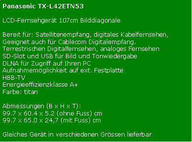 Textfeld: Panasonic TX-L42ETN53LCD-Fernsehgert 107cm BilddiagonaleBereit fr: Satellitenempfang, digitales Kabelfernsehen, Geeignet auch fr Cablecom Digitalempfang. Terrestrischen Digitalfernsehen, analoges FernsehenSD-Slot und USB fr Bild und TonwiedergabeDLNA fr Zugriff auf Ihren PCAufnahmemglichkeit auf ext. FestplatteHBB-TVEnergieeffizienzklasse A+Farbe: titanAbmessungen (B x H x T): 99.7 x 60.4 x 5.2 (ohne Fuss) cm99.7 x 65.0 x 24,7 (mit Fuss) cmGleiches Gert in verschiedenen Grssen lieferbar