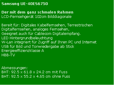 Textfeld: Samsung UE-40ES6750Der mit dem ganz schmalen Rahmen
LCD-Fernsehgert 102cm BilddiagonaleBereit fr: Digitales Kabelfernsehen, Terrestrischen Digitalfernsehen, analoges Fernsehen,Geeignet auch fr Cablecom Digitalempfang. LED HintergrundbeleuchtungW-Lan integriert fr Zugriff auf Ihren PC und InternetUSB fr Bild und Tonwiedergabe ab StickEnergieeffizienzklasse AHBB-TVAbmessungen:BHT: 92.5 x 61.8 x 24.2 cm mit FussBHT: 92.5 x 55.2 x 4.65 cm ohne Fuss
