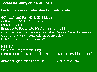 Textfeld: Technisat MultyVision 46 ISIOEin Rolls Royce unter den Fernsehgerten46" (117 cm) Full HD LCD Bildschirm Auflsung 1920 x 1080 PixelFrequenz 200HEingebaute Festplatte fr Aufnahmen (1TB)Quattro-Tuner fr Terr-Kabel-Kabel C+ und SatellitenempfangUSB fr Bild und Tonwiedergabe ab StickDLNA fr Zugriff auf Ihren PCInternetHBB-TVSiehFern ProgrammierungPerfect-Recording  (Bercksichtig Sendezeitverschiebungen)Abmessungen mit Standfuss: 109.0 x 76.5 x 22 cm, 