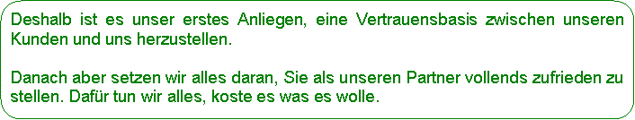 Abgerundetes Rechteck: Deshalb ist es unser erstes Anliegen, eine Vertrauensbasis zwischen unseren Kunden und uns herzustellen. Danach aber setzen wir alles daran, Sie als unseren Partner vollends zufrieden zu stellen. Dafr tun wir alles, koste es was es wolle.
